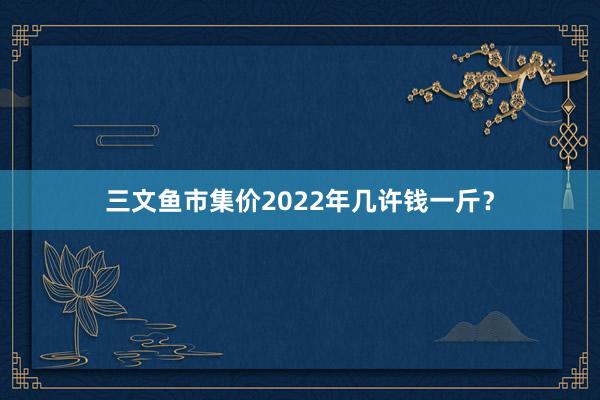 三文鱼市集价2022年几许钱一斤？