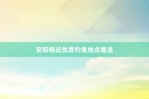 安阳相近优质钓鱼地点推选