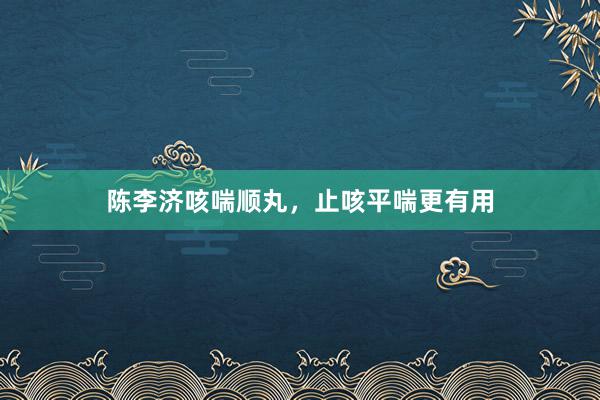 陈李济咳喘顺丸，止咳平喘更有用